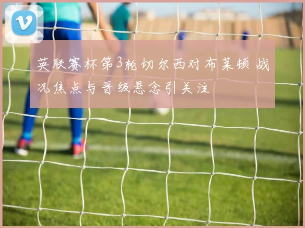 英联赛杯第3轮切尔西对布莱顿 战况焦点与晋级悬念引关注