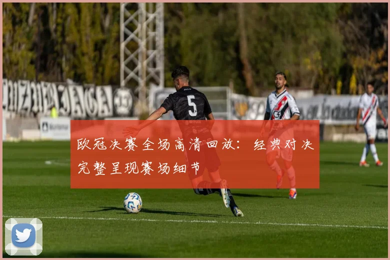 欧冠决赛全场高清回放:经典对决完整呈现赛场细节