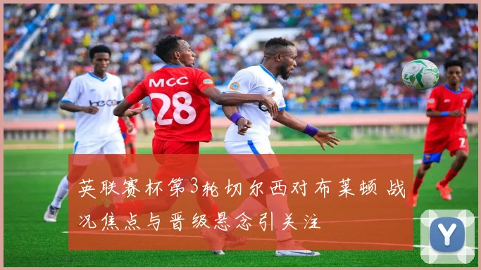 英联赛杯第3轮切尔西对布莱顿 战况焦点与晋级悬念引关注