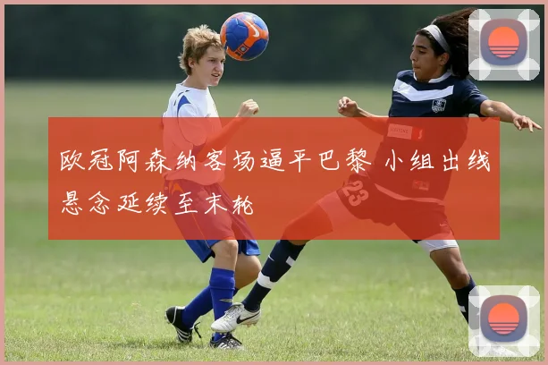 欧冠阿森纳客场逼平巴黎 小组出线悬念延续至末轮