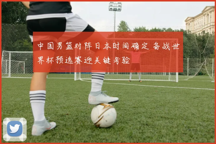 中国男篮对阵日本时间确定 备战世界杯预选赛迎关键考验