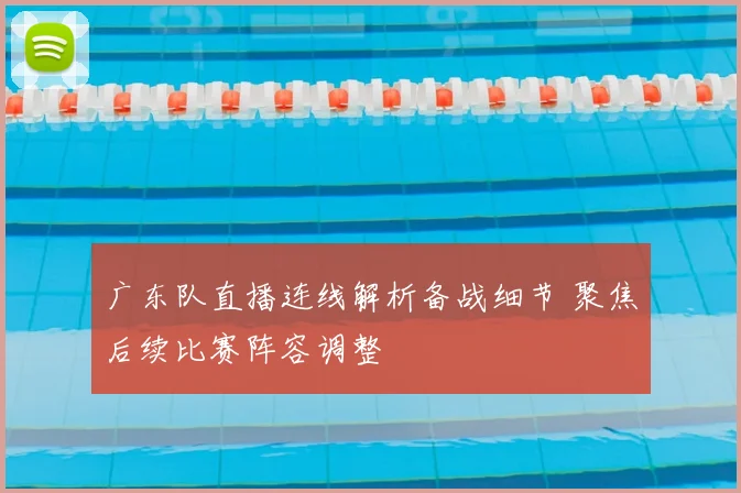 广东队直播连线解析备战细节 聚焦后续比赛阵容调整