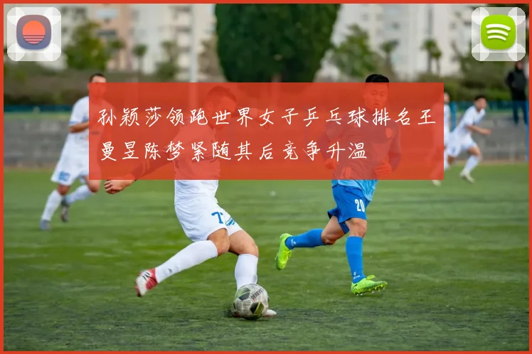 孙颖莎领跑世界女子乒乓球排名王曼昱陈梦紧随其后竞争升温