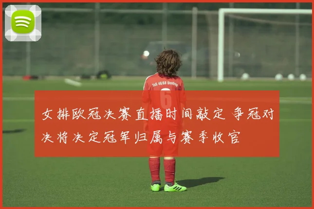 女排欧冠决赛直播时间敲定 争冠对决将决定冠军归属与赛季收官