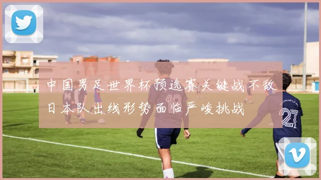 中国男足世界杯预选赛关键战不敌日本队出线形势面临严峻挑战