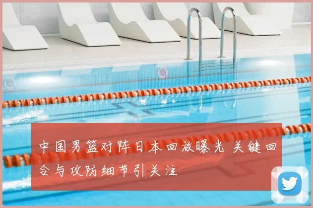 中国男篮对阵日本回放曝光 关键回合与攻防细节引关注