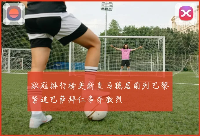 欧冠排行榜更新皇马稳居前列巴黎紧追巴萨拜仁争夺激烈