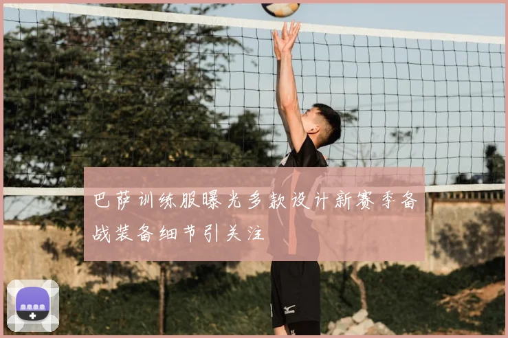 巴萨训练服曝光多款设计新赛季备战装备细节引关注