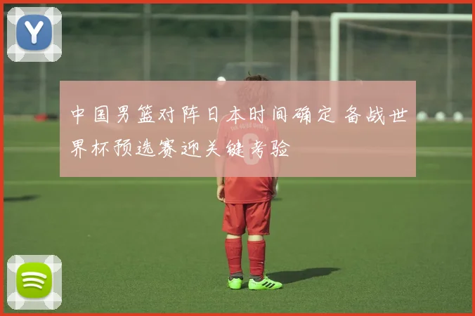 中国男篮对阵日本时间确定 备战世界杯预选赛迎关键考验