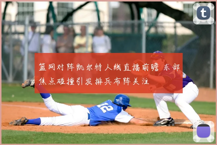 篮网对阵凯尔特人线直播前瞻 东部焦点碰撞引发排兵布阵关注