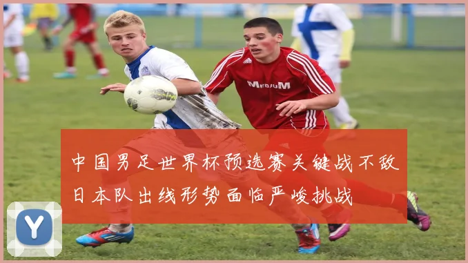 中国男足世界杯预选赛关键战不敌日本队出线形势面临严峻挑战