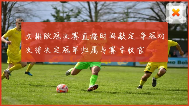 女排欧冠决赛直播时间敲定 争冠对决将决定冠军归属与赛季收官