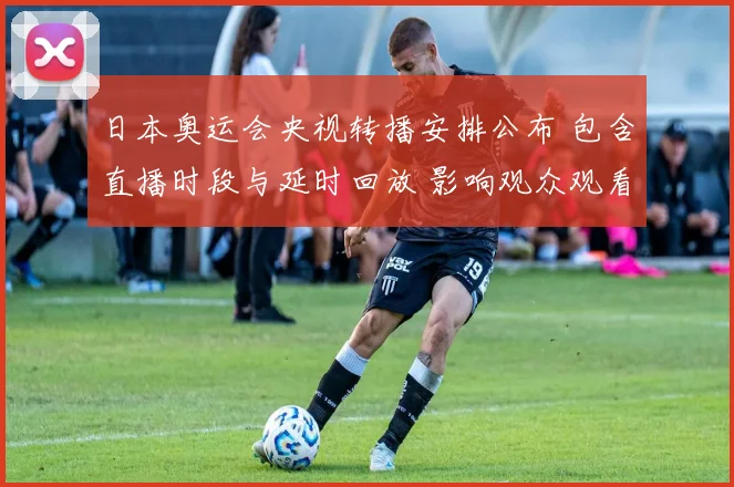 日本奥运会央视转播安排公布 包含直播时段与延时回放 影响观众观看选择