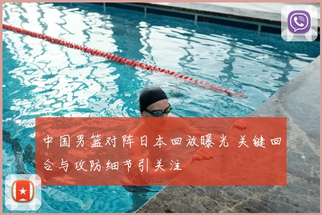 中国男篮对阵日本回放曝光 关键回合与攻防细节引关注