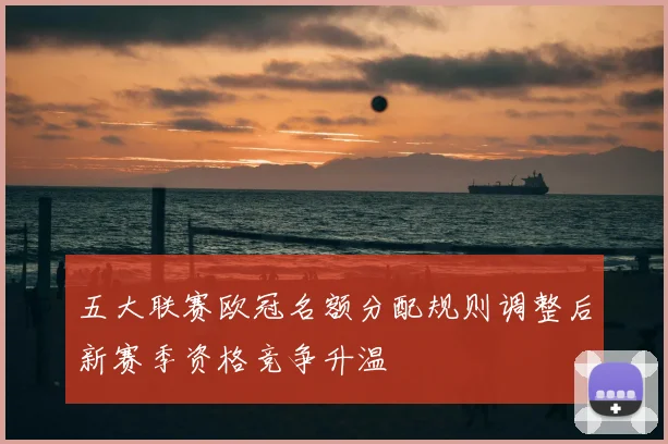 五大联赛欧冠名额分配规则调整后新赛季资格竞争升温
