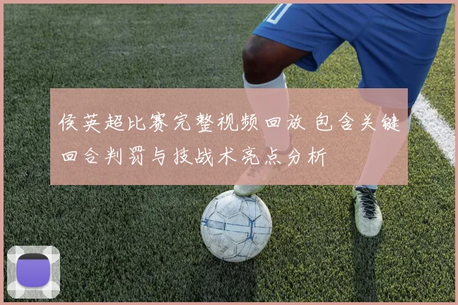 侯英超比赛完整视频回放 包含关键回合判罚与技战术亮点分析