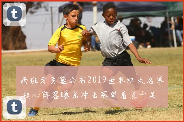 西班牙男篮公布2019世界杯大名单 核心阵容曝光冲击冠军看点十足