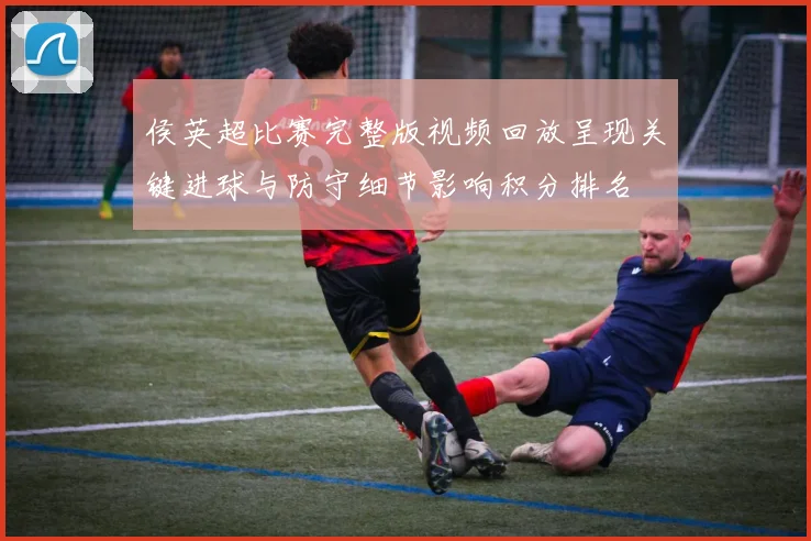 侯英超比赛完整版视频回放呈现关键进球与防守细节影响积分排名