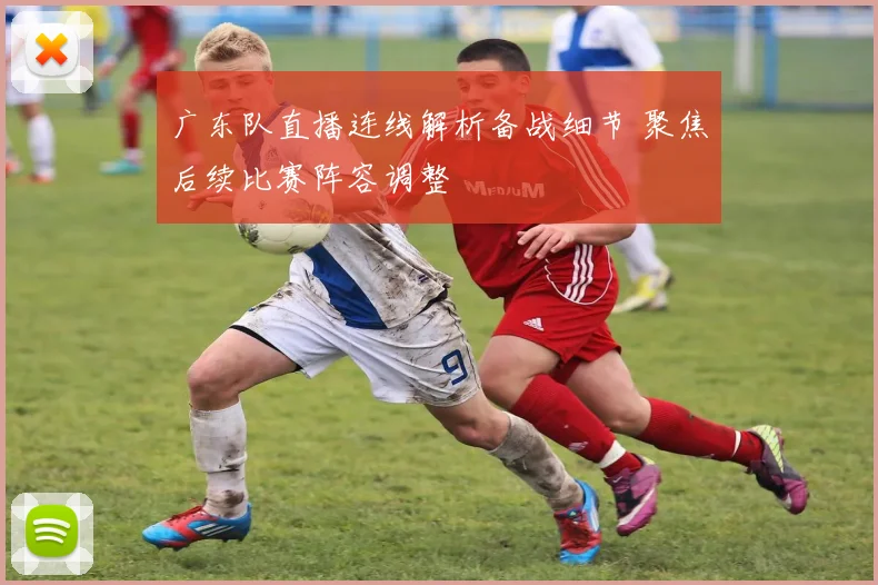 广东队直播连线解析备战细节 聚焦后续比赛阵容调整