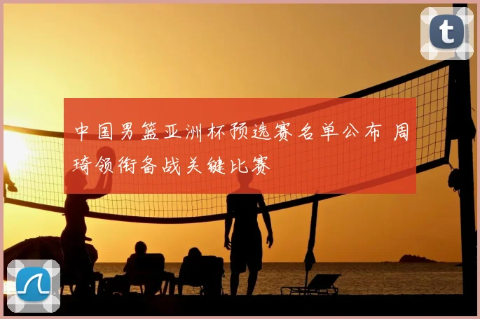 中国男篮亚洲杯预选赛名单公布 周琦领衔备战关键比赛