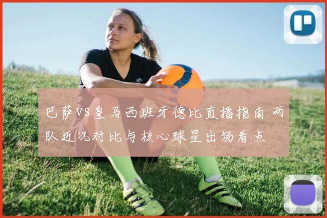 巴萨vs皇马西班牙德比直播指南 两队近况对比与核心球星出场看点