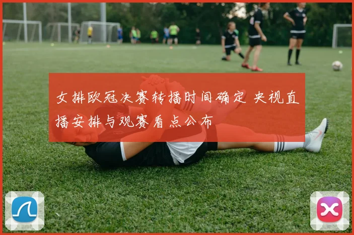 女排欧冠决赛转播时间确定 央视直播安排与观赛看点公布