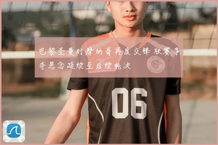 巴黎圣曼对摩纳哥再度交锋 联赛争夺悬念延续至后续轮次