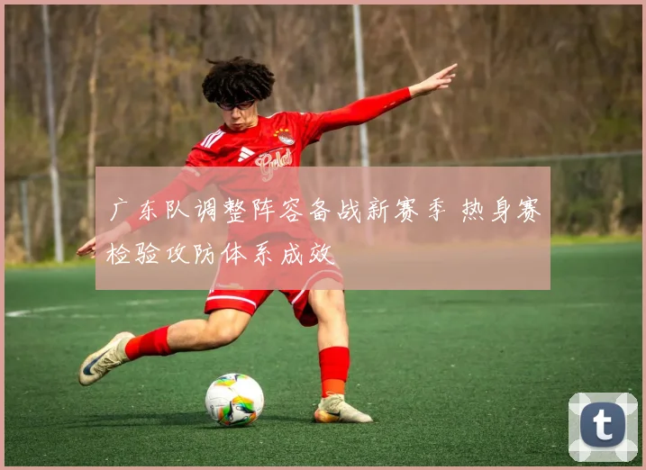 广东队调整阵容备战新赛季 热身赛检验攻防体系成效