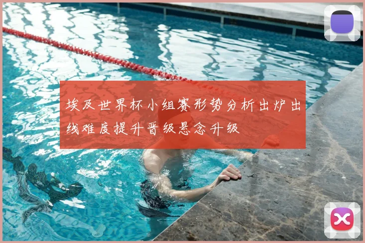 埃及世界杯小组赛形势分析出炉出线难度提升晋级悬念升级