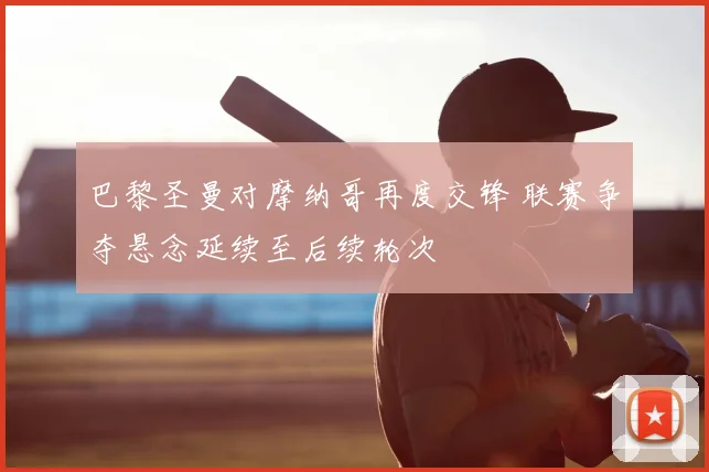 巴黎圣曼对摩纳哥再度交锋 联赛争夺悬念延续至后续轮次