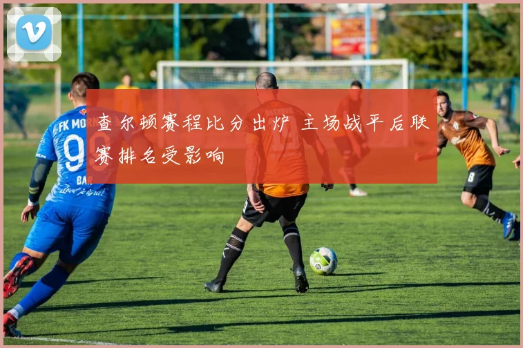 查尔顿赛程比分出炉 主场战平后联赛排名受影响